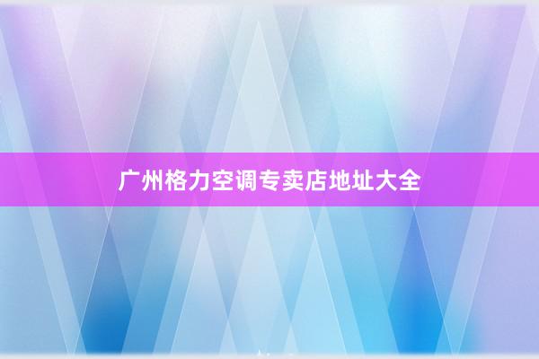 广州格力空调专卖店地址大全